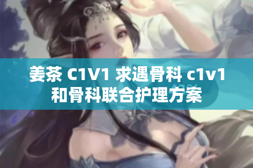 姜茶 C1V1 求遇骨科 c1v1和骨科联合护理方案