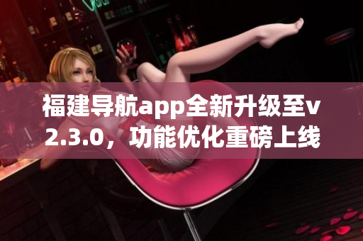 福建导航app全新升级至v2.3.0，功能优化重磅上线，为用户带来更顺畅的导航体验