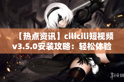 【热点资讯】cilicili短视频v3.5.0安装攻略：轻松体验最新版本的安装步骤及注意事项