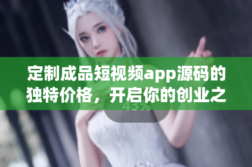 定制成品短视频app源码的独特价格，开启你的创业之路