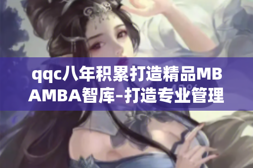 qqc八年积累打造精品MBAMBA智库–打造专业管理者