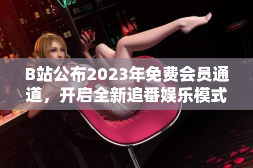 B站公布2023年免费会员通道，开启全新追番娱乐模式