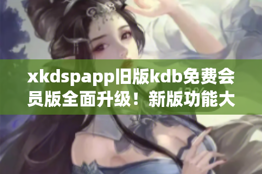 xkdspapp旧版kdb免费会员版全面升级！新版功能大揭秘