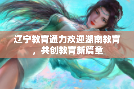 辽宁教育通力欢迎湖南教育，共创教育新篇章