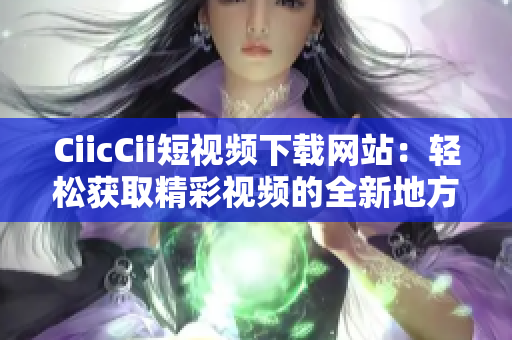 CiicCii短视频下载网站：轻松获取精彩视频的全新地方