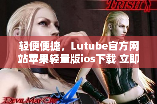 轻便便捷，Lutube官方网站苹果轻量版ios下载 立即体验