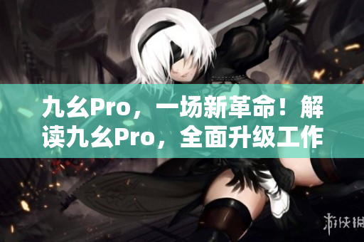 九幺Pro，一场新革命！解读九幺Pro，全面升级工作效率！