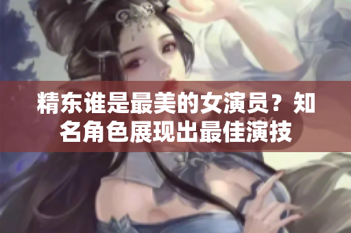 精东谁是最美的女演员？知名角色展现出最佳演技