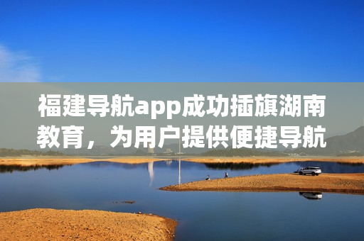 福建导航app成功插旗湖南教育，为用户提供便捷导航服务