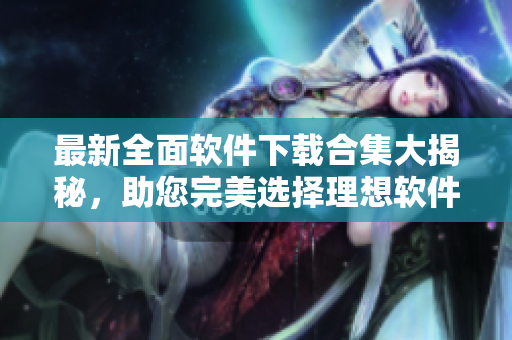 最新全面软件下载合集大揭秘，助您完美选择理想软件