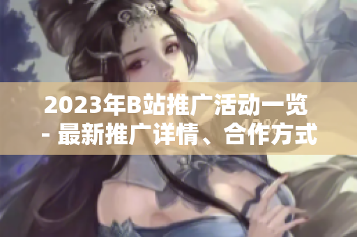 2023年B站推广活动一览 - 最新推广详情、合作方式全解析!