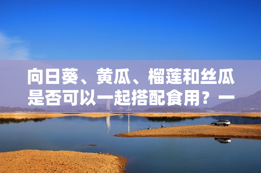 向日葵、黄瓜、榴莲和丝瓜是否可以一起搭配食用？一起食用是否会产生化学反应？