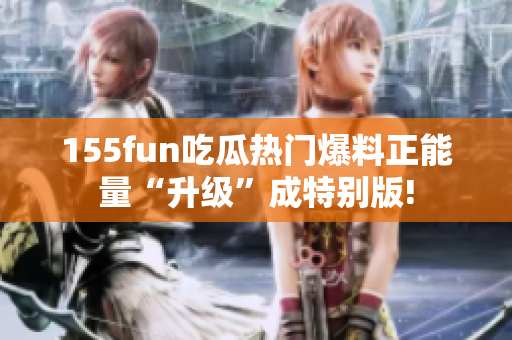 155fun吃瓜热门爆料正能量“升级”成特别版!