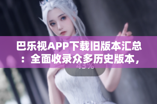 巴乐视APP下载旧版本汇总：全面收录众多历史版本，轻松找到所需版本