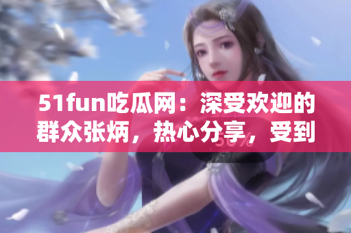 51fun吃瓜网：深受欢迎的群众张炳，热心分享，受到众多关注