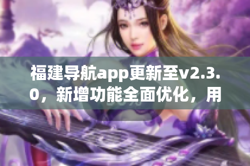 福建导航app更新至v2.3.0，新增功能全面优化，用于智能手机的导航服务得到新的升级