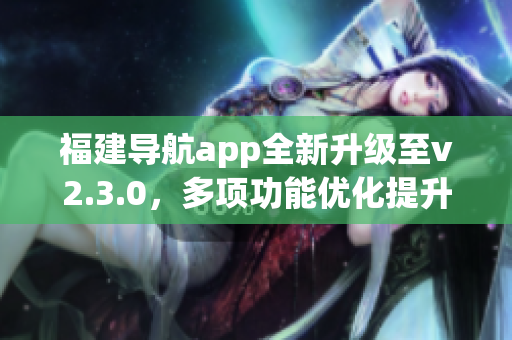 福建导航app全新升级至v2.3.0，多项功能优化提升用户体验