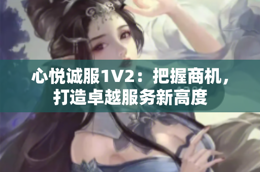 心悦诚服1V2：把握商机，打造卓越服务新高度