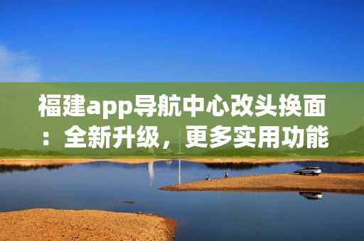 福建app导航中心改头换面：全新升级，更多实用功能，为你带来更便捷的导航体验