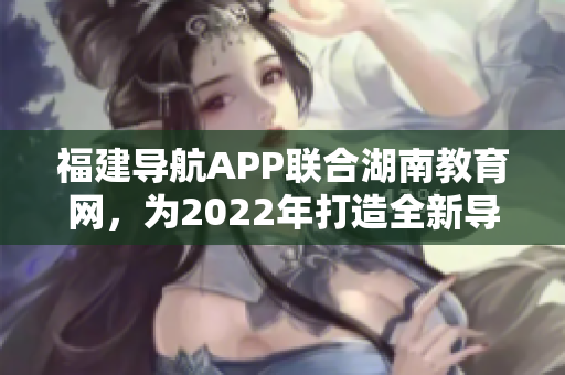 福建导航APP联合湖南教育网，为2022年打造全新导航服务