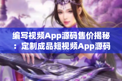 编写视频App源码售价揭秘：定制成品短视频App源码价格揭晓