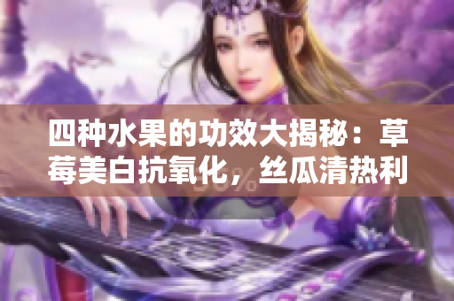 四种水果的功效大揭秘：草莓美白抗氧化，丝瓜清热利尿，向日葵保护心脏，樱桃抗衰老