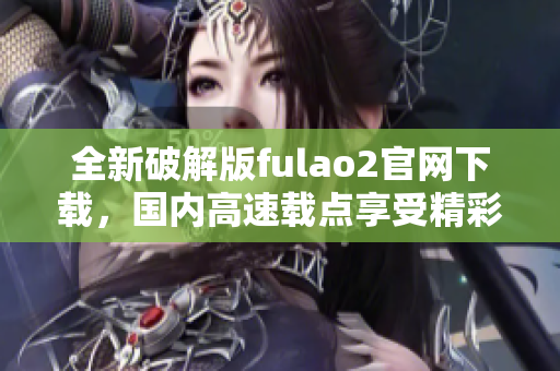 全新破解版fulao2官网下载，国内高速载点享受精彩内容