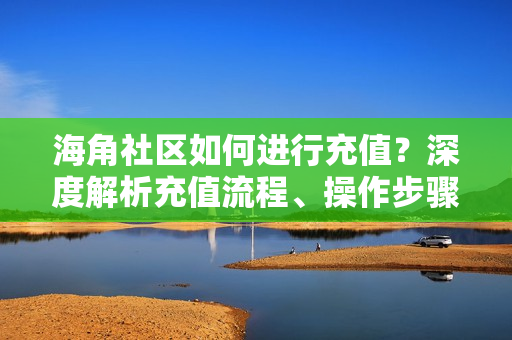 海角社区如何进行充值？深度解析充值流程、操作步骤以及注意事项