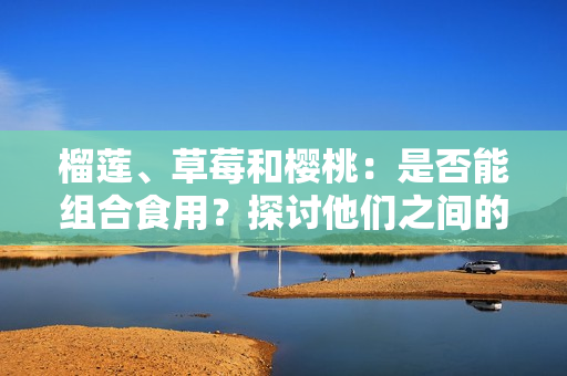 榴莲、草莓和樱桃：是否能组合食用？探讨他们之间的潜在相容性及可能引发的效果