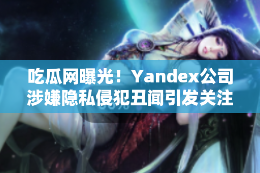 吃瓜网曝光！Yandex公司涉嫌隐私侵犯丑闻引发关注