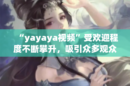 “yayaya视频”受欢迎程度不断攀升，吸引众多观众热议