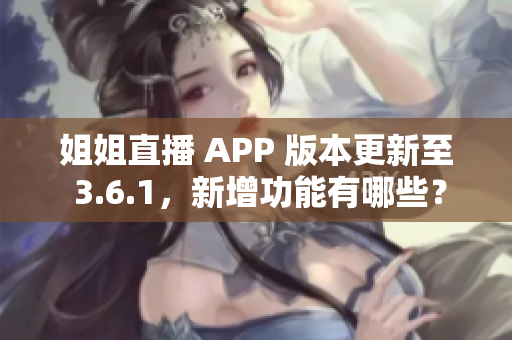 姐姐直播 APP 版本更新至 3.6.1，新增功能有哪些？