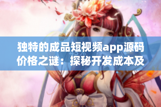 独特的成品短视频app源码价格之谜：探秘开发成本及影响因素