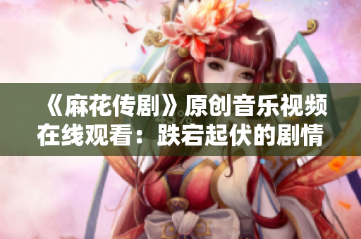 《麻花传剧》原创音乐视频在线观看：跌宕起伏的剧情搭配精彩MV，让人目不转睛