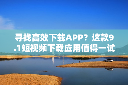 寻找高效下载APP？这款9.1短视频下载应用值得一试