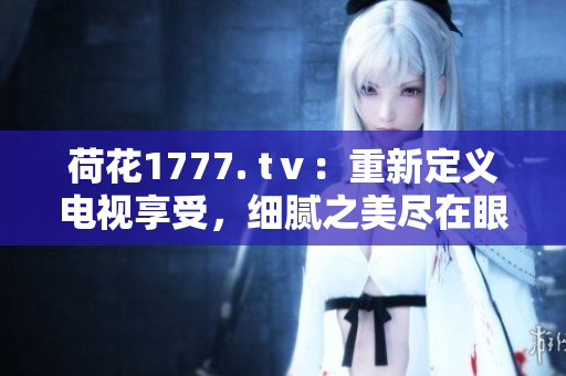 荷花1777. tⅴ：重新定义电视享受，细腻之美尽在眼前