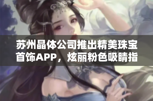 苏州晶体公司推出精美珠宝首饰APP，炫丽粉色吸睛指数暴涨