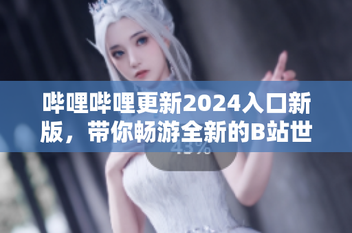 哔哩哔哩更新2024入口新版，带你畅游全新的B站世界