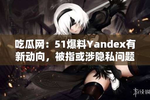 吃瓜网：51爆料Yandex有新动向，被指或涉隐私问题