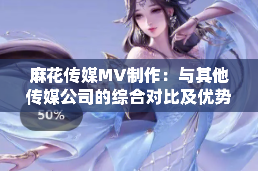 麻花传媒MV制作：与其他传媒公司的综合对比及优势分析