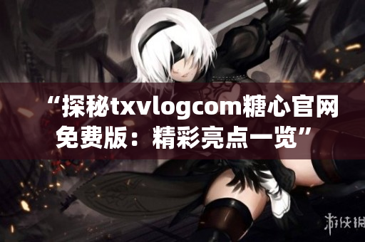 “探秘txvlogcom糖心官网免费版：精彩亮点一览”