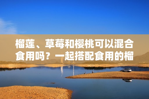 榴莲、草莓和樱桃可以混合食用吗？一起搭配食用的榴莲草莓樱桃的营养价值和注意事项