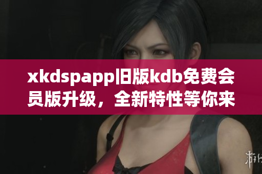 xkdspapp旧版kdb免费会员版升级，全新特性等你来体验