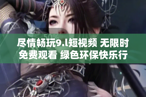 尽情畅玩9.l短视频 无限时免费观看 绿色环保快乐行