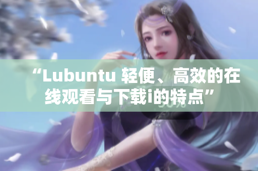 “Lubuntu 轻便、高效的在线观看与下载i的特点”