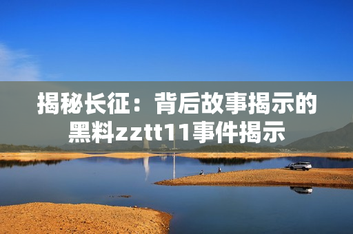 揭秘长征：背后故事揭示的黑料zztt11事件揭示