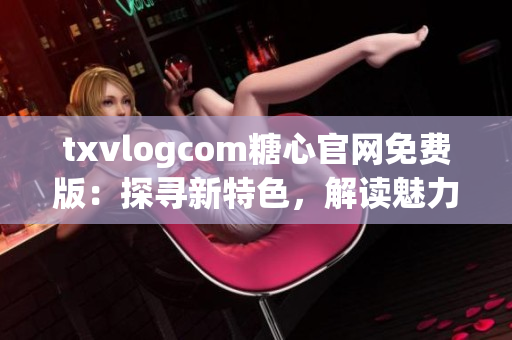 txvlogcom糖心官网免费版：探寻新特色，解读魅力无限