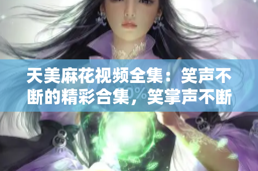 天美麻花视频全集：笑声不断的精彩合集，笑掌声不断的精彩幕后大揭秘