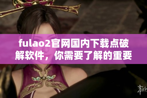 fulao2官网国内下载点破解软件，你需要了解的重要信息