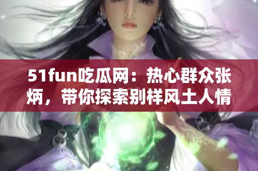 51fun吃瓜网：热心群众张炳，带你探索别样风土人情